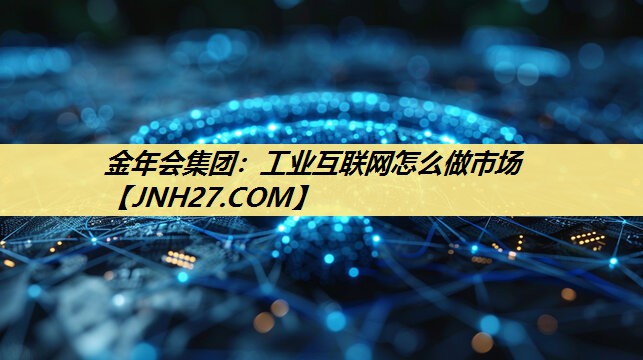 金年会集团：工业互联网怎么做市场