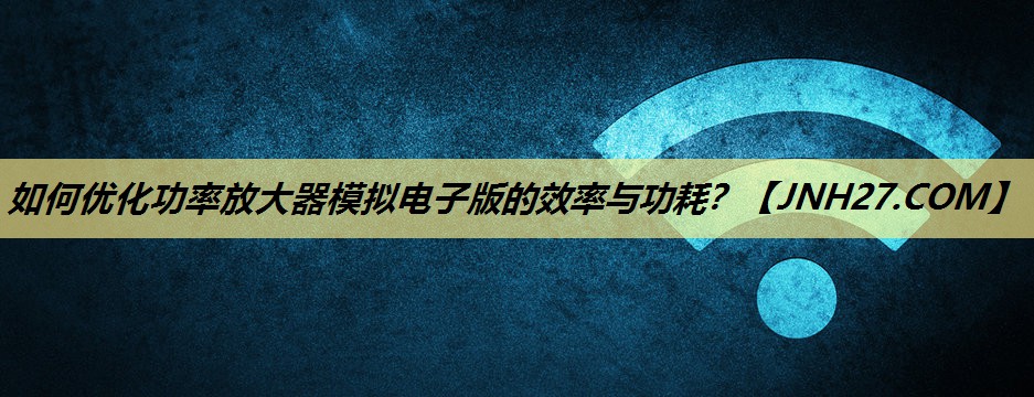 如何优化功率放大器模拟电子版的效率与功耗? 如何优化功率放大器模拟电子版的效率与功耗?
