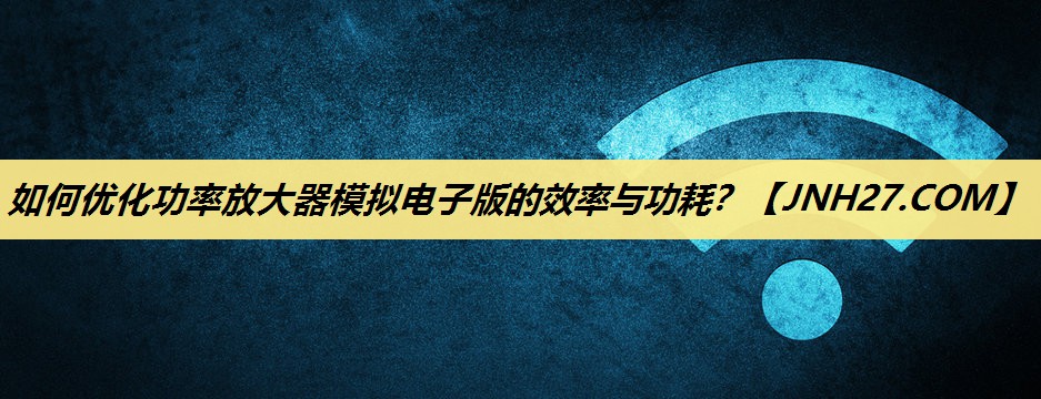 如何优化功率放大器模拟电子版的效率与功耗？